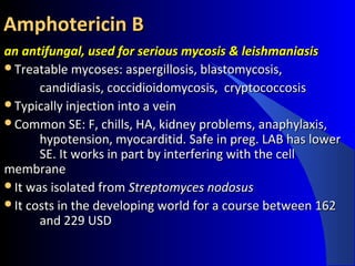 Amphotericin BAmphotericin B
an antifungal, used for serious mycosis & leishmaniasisan antifungal, used for serious mycosis & leishmaniasis
Treatable mycoses: aspergillosis, blastomycosis,Treatable mycoses: aspergillosis, blastomycosis,
candidiasis, coccidioidomycosis, cryptococcosiscandidiasis, coccidioidomycosis, cryptococcosis
Typically injection into a veinTypically injection into a vein
Common SE: F, chills, HA, kidney problems, anaphylaxis,Common SE: F, chills, HA, kidney problems, anaphylaxis,
hypotension, myocarditid. Safe in preg. LAB has lowerhypotension, myocarditid. Safe in preg. LAB has lower
SE. It works in part by interfering with the cellSE. It works in part by interfering with the cell
membranemembrane
It was isolated fromIt was isolated from Streptomyces nodosusStreptomyces nodosus
It costs in the developing world for a course between 162It costs in the developing world for a course between 162
and 229 USDand 229 USD
 