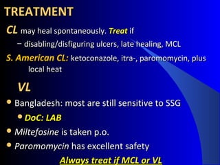 TREATMENTTREATMENT
CL CL may heal spontaneously.may heal spontaneously. TreatTreat ifif
– disabling/disfiguring ulcers, late healing, MCLdisabling/disfiguring ulcers, late healing, MCL
S. American CL: S. American CL: ketoconazole, itra-, paromomycin, plusketoconazole, itra-, paromomycin, plus
local heatlocal heat
VLVL
 Bangladesh: most are still sensitive to SSGBangladesh: most are still sensitive to SSG
DoC: LABDoC: LAB
 MiltefosineMiltefosine is taken p.o.is taken p.o.
 ParomomycinParomomycin has excellent safetyhas excellent safety
Always treat if MCL or VLAlways treat if MCL or VL
 