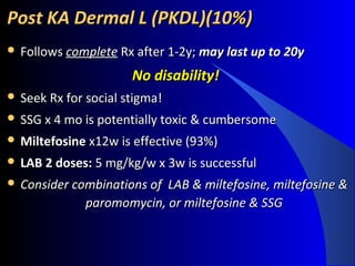 Post KA Dermal L (PKDL)(10%)Post KA Dermal L (PKDL)(10%)
 FollowsFollows completecomplete Rx after 1-2y;Rx after 1-2y; may last up to 20ymay last up to 20y
No disability! No disability! 
 Seek Rx for social stigma!Seek Rx for social stigma!
 SSG x 4 mo is potentially toxic & cumbersomeSSG x 4 mo is potentially toxic & cumbersome
 MiltefosineMiltefosine x12w is effective (93%)x12w is effective (93%)
 LAB 2 doses:LAB 2 doses: 5 mg/kg/w x 3w is successful5 mg/kg/w x 3w is successful
 Consider combinations of LAB & miltefosine, miltefosine &Consider combinations of LAB & miltefosine, miltefosine &
paromomycin, or miltefosine & SSGparomomycin, or miltefosine & SSG
 
