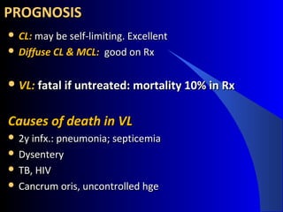 PROGNOSISPROGNOSIS
 CL: CL: may be self-limiting. Excellentmay be self-limiting. Excellent
 Diffuse CL & MCL: Diffuse CL & MCL:  good on Rxgood on Rx
 VL: VL: fatal if untreated: mortality 10% in Rxfatal if untreated: mortality 10% in Rx
Causes of death in VLCauses of death in VL
 2y infx.: pneumonia; septicemia2y infx.: pneumonia; septicemia
 DysenteryDysentery
 TB, HIVTB, HIV
 Cancrum oris, uncontrolled hgeCancrum oris, uncontrolled hge
 