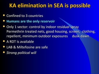 KA elimination in SEA is possibleKA elimination in SEA is possible
 Confined to 3 countriesConfined to 3 countries
 Humans are the only reservoirHumans are the only reservoir
 Only 1 vector: control by indoorOnly 1 vector: control by indoor residualresidual sprayspray
Permethrin treated nets, good housing, screen,Permethrin treated nets, good housing, screen, clothing,clothing,
repellent, minimum outdoor exposuresrepellent, minimum outdoor exposures dusk-dawndusk-dawn
 A RDT is availableA RDT is available
 LAB & Miltefosine are safeLAB & Miltefosine are safe
 Strong political willStrong political will
 