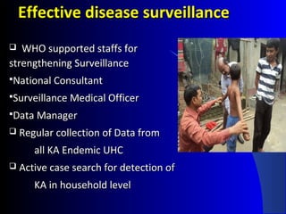 Effective disease surveillanceEffective disease surveillance
 WHO supported staffs forWHO supported staffs for
strengthening Surveillancestrengthening Surveillance
National ConsultantNational Consultant
Surveillance Medical OfficerSurveillance Medical Officer
Data ManagerData Manager
 Regular collection of Data fromRegular collection of Data from
all KA Endemic UHCall KA Endemic UHC
 Active case search for detection ofActive case search for detection of
KA in household levelKA in household level
 