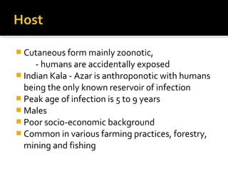  Cutaneous form mainly zoonotic,
- humans are accidentally exposed
 Indian Kala - Azar is anthroponotic with humans
being the only known reservoir of infection
 Peak age of infection is 5 to 9 years
 Males
 Poor socio-economic background
 Common in various farming practices, forestry,
mining and fishing
 