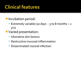  Incubation period:
 Extremely variable (10 days - 3 to 8 months – 2
yrs)
 Varied presentation:
 Ulcerative skin lesions
 Destructive mucosal inflammation
 Disseminated visceral infection
 