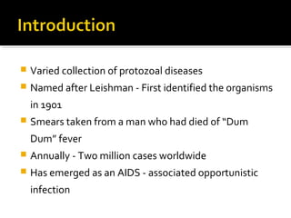  Varied collection of protozoal diseases
 Named after Leishman - First identified the organisms
in 1901
 Smears taken from a man who had died of “Dum
Dum” fever
 Annually - Two million cases worldwide
 Has emerged as an AIDS - associated opportunistic
infection
 