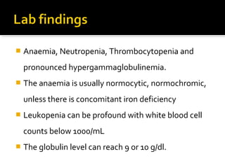  Anaemia, Neutropenia, Thrombocytopenia and
pronounced hypergammaglobulinemia.
 The anaemia is usually normocytic, normochromic,
unless there is concomitant iron deficiency
 Leukopenia can be profound with white blood cell
counts below 1000/mL
 The globulin level can reach 9 or 10 g/dl.
 