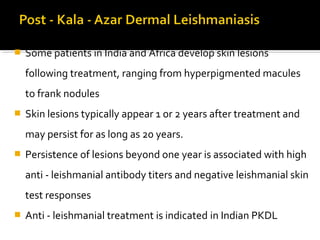  Some patients in India and Africa develop skin lesions
following treatment, ranging from hyperpigmented macules
to frank nodules
 Skin lesions typically appear 1 or 2 years after treatment and
may persist for as long as 20 years.
 Persistence of lesions beyond one year is associated with high
anti - leishmanial antibody titers and negative leishmanial skin
test responses
 Anti - leishmanial treatment is indicated in Indian PKDL
 