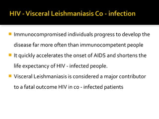  Immunocompromised individuals progress to develop the
disease far more often than immunocompetent people
 It quickly accelerates the onset of AIDS and shortens the
life expectancy of HIV - infected people.
 Visceral Leishmaniasis is considered a major contributor
to a fatal outcome HIV in co - infected patients
 