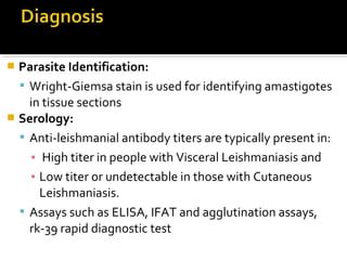  Parasite Identification:
 Wright-Giemsa stain is used for identifying amastigotes
in tissue sections
 Serology:
 Anti-leishmanial antibody titers are typically present in:
▪ High titer in people with Visceral Leishmaniasis and
▪ Low titer or undetectable in those with Cutaneous
Leishmaniasis.
 Assays such as ELISA, IFAT and agglutination assays,
rk-39 rapid diagnostic test
 