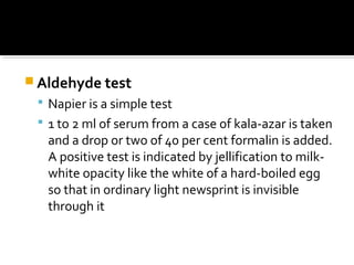  Aldehyde test
 Napier is a simple test
 1 to 2 ml of serum from a case of kala-azar is taken
and a drop or two of 40 per cent formalin is added.
A positive test is indicated by jellification to milk-
white opacity like the white of a hard-boiled egg
so that in ordinary light newsprint is invisible
through it
 