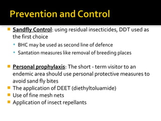  Sandfly Control: using residual insecticides, DDT used as
the first choice
 BHC may be used as second line of defence
 Santation measures like removal of breeding places
 Personal prophylaxis: The short - term visitor to an
endemic area should use personal protective measures to
avoid sand fly bites
 The application of DEET (diethyltoluamide)
 Use of fine mesh nets
 Application of insect repellants
 