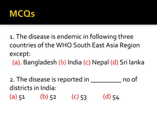 1. The disease is endemic in following three
countries of the WHO South East Asia Region
except:
(a). Bangladesh (b) India (c) Nepal (d) Sri lanka
2. The disease is reported in _________ no of
districts in India:
(a) 51 (b) 52 (c) 53 (d) 54
 