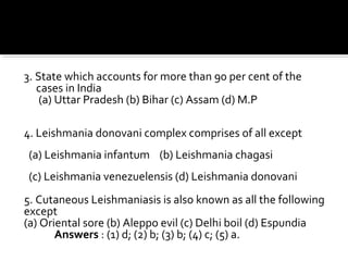 3. State which accounts for more than 90 per cent of the
cases in India
(a) Uttar Pradesh (b) Bihar (c) Assam (d) M.P
4. Leishmania donovani complex comprises of all except
(a) Leishmania infantum (b) Leishmania chagasi
(c) Leishmania venezuelensis (d) Leishmania donovani
5. Cutaneous Leishmaniasis is also known as all the following
except
(a) Oriental sore (b) Aleppo evil (c) Delhi boil (d) Espundia
Answers : (1) d; (2) b; (3) b; (4) c; (5) a.
 