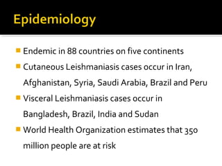  Endemic in 88 countries on five continents
 Cutaneous Leishmaniasis cases occur in Iran,
Afghanistan, Syria, Saudi Arabia, Brazil and Peru
 Visceral Leishmaniasis cases occur in
Bangladesh, Brazil, India and Sudan
 World Health Organization estimates that 350
million people are at risk
 