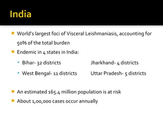  World’s largest foci of Visceral Leishmaniasis, accounting for
50% of the total burden
 Endemic in 4 states in India:
 Bihar- 32 districts Jharkhand- 4 districts
 West Bengal- 11 districts Uttar Pradesh- 5 districts
 An estimated 165.4 million population is at risk
 About 1,00,000 cases occur annually
 