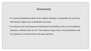 Immunity
◦ In visceral leishmaniasis (Kala-Azar) cellular immunity is responsible for resolving
mild disease. High levels of antibodies are found.
◦ In cutaneous and mucocutaneous leishmaniasis host defense relies on cell-mediated
immunity; antibody titers are low. The response ranges from a local granuloma with
few parasites to a histiocytoma with many parasites.
 
