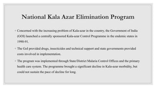 National Kala Azar Elimination Program
◦ Concerned with the increasing problem of Kala-azar in the country, the Government of India
(GOI) launched a centrally sponsored Kala-azar Control Programme in the endemic states in
1990-91.
◦ The GoI provided drugs, insecticides and technical support and state governments provided
costs involved in implementation.
◦ The program was implemented through State/District Malaria Control Offices and the primary
health care system. The programme brought a significant decline in Kala-azar morbidity, but
could not sustain the pace of decline for long.
 