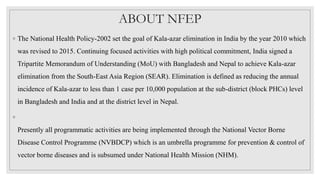 ABOUT NFEP
◦ The National Health Policy-2002 set the goal of Kala-azar elimination in India by the year 2010 which
was revised to 2015. Continuing focused activities with high political commitment, India signed a
Tripartite Memorandum of Understanding (MoU) with Bangladesh and Nepal to achieve Kala-azar
elimination from the South-East Asia Region (SEAR). Elimination is defined as reducing the annual
incidence of Kala-azar to less than 1 case per 10,000 population at the sub-district (block PHCs) level
in Bangladesh and India and at the district level in Nepal.
◦
Presently all programmatic activities are being implemented through the National Vector Borne
Disease Control Programme (NVBDCP) which is an umbrella programme for prevention & control of
vector borne diseases and is subsumed under National Health Mission (NHM).
 