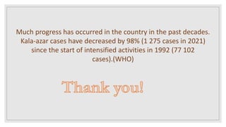 Much progress has occurred in the country in the past decades.
Kala-azar cases have decreased by 98% (1 275 cases in 2021)
since the start of intensified activities in 1992 (77 102
cases).(WHO)
 
