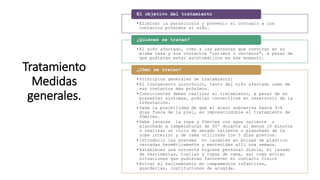 Tratamiento
Medidas
generales.
•Eliminar la parasitosis y prevenir el contagio a los
contactos próximos al niño.
El objetivo del tratamiento
•El niño afectado, como a las personas que convivan en su
misma casa y sus contactos “íntimos o cercanos”, a pesar de
que pudieran estar asintomáticos en ese momento.
¿Quiénes se tratan?
•Principios generales de tratamiento:
•El tratamiento sincrónico, tanto del niño afectado como de
sus contactos más próximos.
•Convivientes deben realizar el tratamiento, a pesar de no
presentar síntomas, podrían convertirse en reservorio de la
infestación.
•Dada la posibilidad de que el ácaro sobreviva hasta 3-4
días fuera de la piel, es imprescindible el tratamiento de
fómites.
•Debe lavarse la ropa y fómites con agua caliente o
planchado a temperaturas de 60º durante al menos 10 minutos
o realizar un ciclo de secado caliente o planchado de la
ropa interior y de cama utilizada los 5 días previos.
•Introducir las prendas no lavables en bolsas de plástico
cerradas herméticamente y mantenidas allí una semana.
•Establecer una correcta higiene personal diaria, el lavado
de vestimentas, toallas y ropas de cama, así como evitar
situaciones que pudieran favorecer el contacto físico
•Evitar el hacinamiento en campamentos infantiles,
guarderías, instituciones de acogida…
¿Cómo se tratan?
 