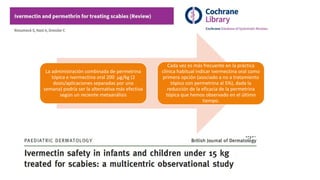La administración combinada de permetrina
tópica e ivermectina oral 200 μg/kg (2
dosis/aplicaciones separadas por una
semana) podría ser la alternativa más efectiva
según un reciente metaanálisis
Cada vez es más frecuente en la práctica
clínica habitual indicar ivermectina oral como
primera opción (asociado a no a tratamiento
tópico con permetrina al 5%), dada la
reducción de la eficacia de la permetrina
tópica que hemos observado en el último
tiempo.
 