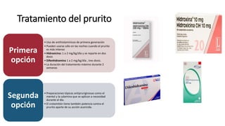 Tratamiento del prurito
• Uso de antihistamínicos de primera generación
• Pueden usarse sólo en las noches cuando el prurito
es más intenso
• Hidroxicina: 1 a 2 mg/kg/día y se reparte en dos
dosis
• Difenhidramina 1 a 2 mg/kg/día , tres dosis.
• La duración del tratamiento máximo durante 2
semanas
Primera
opción
• Preparaciones tópicas antipruriginosas como el
mentol y la calamina que se aplican a necesidad
durante el día.
• El crotamitón tiene también potencia contra el
prurito aparte de su acción acaricida.
Segunda
opción
 