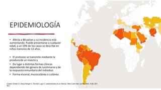 EPIDEMIOLOGÍA
• Afecta a 88 países y su incidencia está
aumentando. Puede presentarse a cualquier
edad, y un 10% de los casos se describe en
niños menores de 12 años.
• El protozoo se transmite mediante la
picadura de un insecto y
• Da lugar a distintas formas clínicas
dependiendo del género de Leishmania y de
la respuesta inmunitaria del individuo
• Forma visceral, mucocutánea o cutánea
(Castro Grüber S, Zerpa Rangel O, Rondón Lugo A. Leishmaniasis en la infancia. Med Cutan Iber Lat Am 2003; 31(6): 351-
361)
 