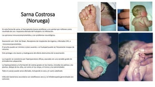 Sarna Costrosa
(Noruega)
En esta forma de sarna, el Sarcopteslos ácaros proliferan y se cuentan por millones como
resultado de una respuesta alterada del huésped a la infestación.
Las personas inmunocomprometidas y con problemas neurológicos.
Asociación con: Sínd. de Down, Receptores de trasplantes de órganos, infectados VIH, e
inmunocomprometidos.
El prurito puede ser mínimo o estar ausente, o el huésped puede ser físicamente incapaz de
rascarse.
Esto protege a los ácaros y madrigueras del efecto destructivo de la excoriación.
La erupción se caracteriza por hiperqueratosis difusa, asociada con una variable grado de
eritrodermia subyacente.
La hiperqueratosis y la formación de costras graves en las manos, incluidas las palmas y las
plantas, debajo de las uñas, así como en las orejas, el tronco y las extremidades
Todo el cuerpo puede verse afectado, incluyendo la cara y el cuero cabelludo.
Infección bacteriana secundaria con estafilococo aerus y la linfadenopatía generalizada son
comunes
 
