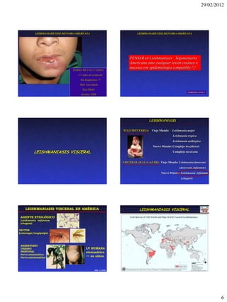 29/02/2012




           LEISHMANIASIS TEGUMENTARIA AMERICANA                               LEISHMANIASIS TEGUMENTARIA AMERICANA




                                                                         PENSAR en Leishmaniasis Tegumentaria
                                                                         Americana ante cualquier lesión cutánea o
                                                                         mucosa con epidemiología compatible !!!
                                   FORMA MUCO-CUTANEA
                                       4 ½ años de evolución
                                         Sin diagnóstico !!!
                                        Htal. Garraham
                                          Htal.Muñiz
                                                                                                                 EXPRESION CLINICA
                                         Octubre 2008




                                                                                      LEISHMANIASIS

                                                                     TEGUMENTARIA: Viejo Mundo: Leishmania major
                                                                                                      Leishmania tropica
                                                                                                      Leishmania aethiopica
                                                                                        Nuevo Mundo: Complejo braziliensis

          LEISHMANIASIS VISCERAL                                                                      Complejo mexicana


                                                                     VISCERAL (KALA-AZAR): Viejo Mundo: Leishmania donovani
                                                                                                           (donovani, infantum)
                                                                                             Nuevo Mundo: Leishmania infantum
                                                                                                            (chagasi)




    LEISHMANIASIS VISCERAL EN AMÉRICA                                           LEISHMANIASIS VISCERAL

 AGENTE ETIOLÓGICO                                                                DISTRIBUCION GEOGRAFICA
 Leishmania infantum
 (chagasi)

VECTOR
Lutzomyia longipalpis




 RESERVORIO
 URBANO                                       LV HUMANA
 PRINCIPAL                                    sintomática
 Perro sintomático
 Perro asintomático
                                              >> en niños



                                                      ODS - CeNDIE




                                                                                                                                      6
 
