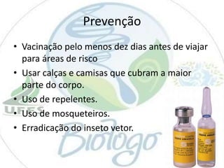 Prevenção
• Vacinação pelo menos dez dias antes de viajar
para áreas de risco
• Usar calças e camisas que cubram a maior
parte do corpo.
• Uso de repelentes.
• Uso de mosqueteiros.
• Erradicação do inseto vetor.

 