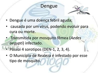 Dengue
• Dengue é uma doença febril aguda;
• causada por um vírus, podendo evoluir para
cura ou morte.
• Transmitida por mosquito fêmea (Aedes
aegypti) infectado.
• Possui 4 sorotipos (DEN-1, 2, 3, 4).
• O Município de Realeza é infestado por esse
tipo de mosquito.

 
