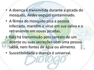 • A doença é transmitida durante a picada do
mosquito, Aedes aegypti contaminado.
• A fêmea do mosquito pica a pessoa
infectada, mantém o vírus em sua saliva e o
retransmite em novas picadas.
• Não há transmissão pelo contato de um
doente ou suas secreções com uma pessoa
sadia, nem fontes de água ou alimento.
• Suscetibilidade a doença é universal.

 