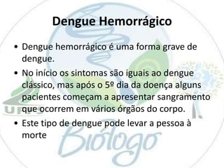 Dengue Hemorrágico
• Dengue hemorrágico é uma forma grave de
dengue.
• No início os sintomas são iguais ao dengue
clássico, mas após o 5º dia da doença alguns
pacientes começam a apresentar sangramento
que ocorrem em vários órgãos do corpo.
• Este tipo de dengue pode levar a pessoa à
morte

 