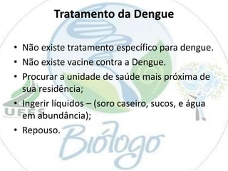 Tratamento da Dengue
• Não existe tratamento específico para dengue.
• Não existe vacine contra a Dengue.
• Procurar a unidade de saúde mais próxima de
sua residência;
• Ingerir líquidos – (soro caseiro, sucos, e água
em abundância);
• Repouso.

 