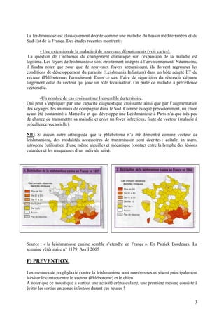 La leishmaniose est classiquement décrite comme une maladie du bassin méditerranéen et du
Sud-Est de la France. Des études récentes montrent :
- Une extension de la maladie à de nouveaux départements (voir cartes).
La question de l’influence du changement climatique sur l’expansion de la maladie est
légitime. Les foyers de leishmaniose sont étroitement intégrés à l’environnement. Néanmoins,
il faudra noter que pour que de nouveaux foyers apparaissent, ils doivent regrouper les
conditions de développement du parasite (Leishmania Infantum) dans un hôte adapté ET du
vecteur (Phlébotomus Perniciosus). Dans ce cas, l’aire de répartition du réservoir dépasse
largement celle du vecteur qui joue un rôle focalisateur. On parle de maladie à précellence
vectorielle.
-Un nombre de cas croissant sur l’ensemble du territoire.
Qui peut s’expliquer par une capacité diagnostique croissante ainsi que par l’augmentation
des voyages des animaux de compagnie dans le Sud. Comme évoqué précédemment, un chien
ayant été contaminé à Marseille et qui développe une Leishmaniose à Paris n’a que très peu
de chance de transmettre sa maladie et créer un foyer infectieux, faute de vecteur (maladie à
précellence vectorielle).
NB : Si aucun autre arthropode que le phlébotome n’a été démontré comme vecteur de
leishmaniose, des modalités accessoires de transmission sont décrites : coïtale, in utero,
iatrogène (utilisation d’une même aiguille) et mécanique (contact entre la lymphe des lésions
cutanées et les muqueuses d’un individu sain).

Source : « la leishmaniose canine semble s’étendre en France ». Dr Patrick Bordeaux. La
semaine vétérinaire n° 1179. Avril 2005

F) PREVENTION.
Les mesures de prophylaxie contre la leishmaniose sont nombreuses et visent principalement
à éviter le contact entre le vecteur (Phlébotome) et le chien.
A noter que ce moustique a surtout une activité crépusculaire, une première mesure consiste à
éviter les sorties en zones infestées durant ces heures !
3

 