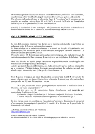 De nombreux produits insecticides efficaces contre Phlébotomus perniciosus sont disponibles,
sous forme de collier (Scalibor®), de pulvérisateurs (Duowin®), de spot-on (Advantix®).
Une récente étude présentée par la laboratoire Bayer à l’occasion d’un Symposium sur les
maladies vectorielles canines (Paris 10 avril 2007) à montré l’efficacité de l’association
imidaclopride 10% / perméthrine 50% en zone endémique.
(Efficacity of a combination of 10% imidacloprid / 50% permethrin for the prevention of leishmaniasis in
kennelled dogs in an endemic area. D. Otranto et al. Veterinary Parasitology 144 (2007) 270-278)

G) LA LEISHMANIOSE : UNE ZOONOSE.

Le nom de Leishmania Infantum vient du fait que le parasite peut atteindre en particulier les
enfants de moins de 5 ans en région méditerranéenne.
La forme clinique de la maladie est viscérale et se traduit par des pics d’hyperthermie, une
splénomégalie, des muqueuses pâles, et des constantes biologiques fortement modifiées. La
mort survient dans presque 90% des cas.
Depuis les années 80, de nombreux sujets adultes sont victimes de cette maladie : il s’agit de
sujets immunodéprimés. Dans beaucoup de cas on trouve une co-infection L. Infantum / VIH.
Dans 70% des cas, il s’agit du groupe à risque des drogués intraveineux, ce qui suggère une
transmission directe par échange de seringues.
A noter que dans le bassin méditerranéen, des études ont montré qu’une part non négligeable
de la population (1%) était infectée de manière asymptomatique. La maladie n’apparaît que
chez les sujets immunodéprimés. (HIV, greffe, chimiothérapie…)

Faut-il garder et soigner un chien leishmanien au sein d’une famille ? En tout état de
cause, cela représente un risque, il incombe au vétérinaire de donner une information claire
pour prendre une décision thérapeutique…ou non :
-A ce jour, aucun autre insecte que le phlébotome ne transmet la maladie du chien à
l’homme…où vivent les propriétaires ?
-De très rares cas de transmission directe chien-homme sont suspectés par
manipulation de plaies ou ulcères.
-Un homme sain peut être infecté par L. Infantum sans jamais développer de maladie.
-Le chien côtoie-t-il un individu immunodéprimé ou un enfant en bas âge ?
En tout état de cause, on considère que l’association d’une source de parasite, du vecteur et
d’une personne immunodéprimée peut (doit ?) conduire à la décision par le propriétaire de
l’euthanasie de l’animal.
Article de Antoine Bouvresse. Dr Vétérinaire
abouvresse@hotmail.com
Suite au communiqué du Dr Patrick Bordeaux.
La semaine vétérinaire n° 1179. Avril 2005 et Proceeding symposium BAYER du 10/04/07

4

 