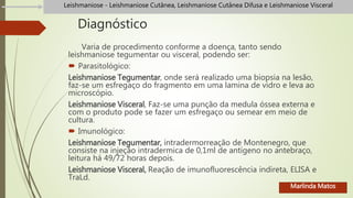 Diagnóstico
Varia de procedimento conforme a doença, tanto sendo
leishmaniose tegumentar ou visceral, podendo ser:
 Parasitológico:
Leishmaniose Tegumentar, onde será realizado uma biopsia na lesão,
faz-se um esfregaço do fragmento em uma lamina de vidro e leva ao
microscópio.
Leishmaniose Visceral, Faz-se uma punção da medula óssea externa e
com o produto pode se fazer um esfregaço ou semear em meio de
cultura.
 Imunológico:
Leishmaniose Tegumentar, intradermorreação de Montenegro, que
consiste na injeção intradermica de 0,1ml de antígeno no antebraço,
leitura há 49/72 horas depois.
Leishmaniose Visceral, Reação de imunofluorescência indireta, ELISA e
TraLd.
Leishmaniose - Leishmaniose Cutânea, Leishmaniose Cutânea Difusa e Leishmaniose Visceral
Marlinda Matos
 