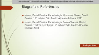 Biografia e Referências
 Neves, David Pereira; Parasitologia Humana/ Neves, David
Pereira; 12º edição; São Paulo; Atheneu Editora; 2011
 Neves, David Pereira; Parasitologia Básica/ Neves, David
Pereira, Thelma de Filippis.; 2º edição; São Paulo; Atheneu
Editora; 2010
Rosângela Alves
Leishmaniose - Leishmaniose Cutânea, Leishmaniose Cutânea Difusa e Leishmaniose Visceral
 