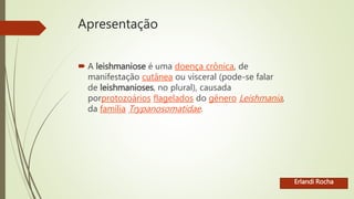 Apresentação
 A leishmaniose é uma doença crônica, de
manifestação cutânea ou visceral (pode-se falar
de leishmanioses, no plural), causada
porprotozoários flagelados do gênero Leishmania,
da família Trypanosomatidae.
Erlandi Rocha
 
