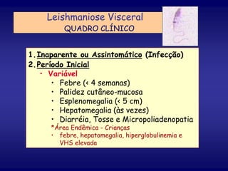 1.Inaparente ou Assintomático (Infecção)
2.Período Inicial
• Variável
• Febre (< 4 semanas)
• Palidez cutâneo-mucosa
• Esplenomegalia (< 5 cm)
• Hepatomegalia (às vezes)
• Diarréia, Tosse e Micropoliadenopatia
*Área Endêmica - Crianças
• febre, hepatomegalia, hiperglobulinemia e
VHS elevada
Leishmaniose Visceral
QUADRO CLÍNICO
 