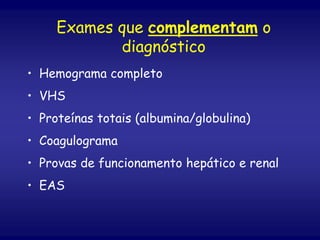 Exames que complementam o
diagnóstico
• Hemograma completo
• VHS
• Proteínas totais (albumina/globulina)
• Coagulograma
• Provas de funcionamento hepático e renal
• EAS
 