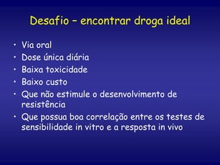Desafio – encontrar droga ideal
• Via oral
• Dose única diária
• Baixa toxicidade
• Baixo custo
• Que não estimule o desenvolvimento de
resistência
• Que possua boa correlação entre os testes de
sensibilidade in vitro e a resposta in vivo
 