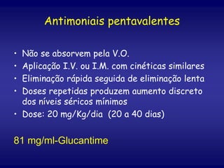 Antimoniais pentavalentes
• Não se absorvem pela V.O.
• Aplicação I.V. ou I.M. com cinéticas similares
• Eliminação rápida seguida de eliminação lenta
• Doses repetidas produzem aumento discreto
dos níveis séricos mínimos
• Dose: 20 mg/Kg/dia (20 a 40 dias)
81 mg/ml-Glucantime
 