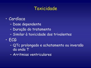 Toxicidade
• Cardíaca
– Dose dependente
– Duração do tratamento
– Similar à toxicidade dos trivalentes
• ECG
– QTc prolongado e achatamento ou inversão
da onda T
– Arritmias ventriculares
 