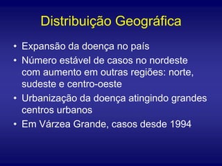 Distribuição Geográfica
• Expansão da doença no país
• Número estável de casos no nordeste
com aumento em outras regiões: norte,
sudeste e centro-oeste
• Urbanização da doença atingindo grandes
centros urbanos
• Em Várzea Grande, casos desde 1994
 