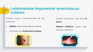 Leishmaniose tegumentar americana ou
cutânea
Costuma causar o desenvolvimento de uma
ferida, que:
 Nódulo no local da picada do mosquito.
 Evolui para uma ferida aberta indolor.
 Cicatriza lentamente entre 2 a 15
meses.
 Nódulos linfáticos podem estar
inchados e dolorosos.
 