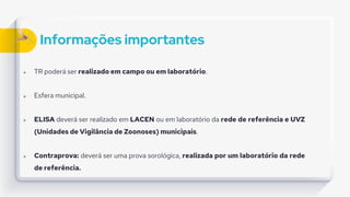 Informações importantes
 TR poderá ser realizado em campo ou em laboratório.
 Esfera municipal.
 ELISA deverá ser realizado em LACEN ou em laboratório da rede de referência e UVZ
(Unidades de Vigilância de Zoonoses) municipais.
 Contraprova: deverá ser uma prova sorológica, realizada por um laboratório da rede
de referência.
 