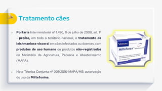 Tratamento cães
 Portaria Interministerial nº 1.426, 11 de julho de 2008, art. 1º
- proíbe, em todo o território nacional, o tratamento da
leishmaniose visceral em cães infectados ou doentes, com
produtos de uso humano ou produtos não-registrados
no Ministério da Agricultura, Pecuária e Abastecimento
(MAPA).
 Nota Técnica Conjunta nº 001/2016-MAPA/MS: autorização
do uso da Miltefosina.
 