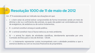 Resolução 1000 de 11 de maio de 2012
Art. 3º A eutanásia pode ser indicada nas situações em que:
 I - o bem-estar do animal estiver comprometido de forma irreversível, sendo um meio de
eliminar a dor ou o sofrimento dos animais, os quais não podem ser controlados por meio
de analgésicos, de sedativos ou de outros tratamentos;
 II - o animal constituir ameaça à saúde pública;
 III - o animal constituir risco à fauna nativa ou ao meio ambiente;
 IV - o animal for objeto de atividades científicas, devidamente aprovadas por uma
Comissão de Ética para o Uso de Animais - CEUA;
 V - o tratamento representar custos incompatíveis com a atividade produtiva a que o
animal se destina ou com os recursos financeiros do proprietário.
 