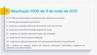 Resolução 1000 de 11 de maio de 2012
Art. 4º São princípios básicos norteadores dos métodos de eutanásia:
I - elevado grau de respeito aos animais;
II - ausência ou redução máxima de desconforto e dor nos animais;
III - busca da inconsciência imediata seguida de morte;
IV - ausência ou redução máxima do medo e da ansiedade;
VI - ausência ou mínimo impacto ambiental;
VII - ausência ou redução máxima de risco aos presentes durante o procedimento;
VIII - ausência ou redução máxima de impactos emocional e psicológico negativos no
operador e nos observadores;
 